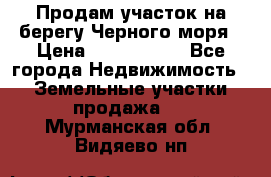 Продам участок на берегу Черного моря › Цена ­ 4 300 000 - Все города Недвижимость » Земельные участки продажа   . Мурманская обл.,Видяево нп